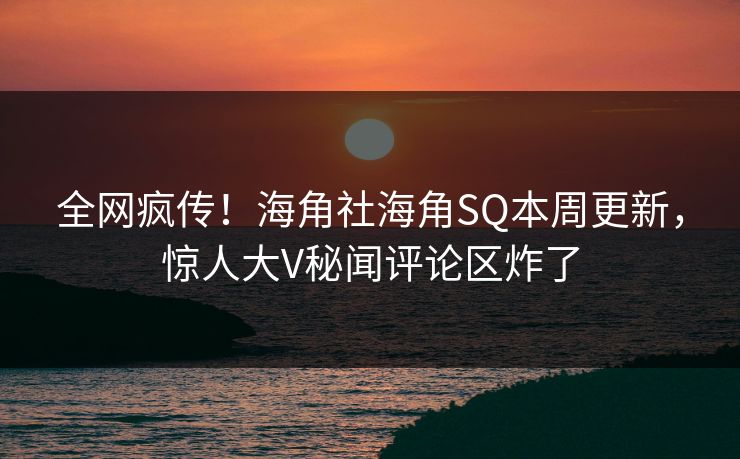 全网疯传！海角社海角SQ本周更新，惊人大V秘闻评论区炸了