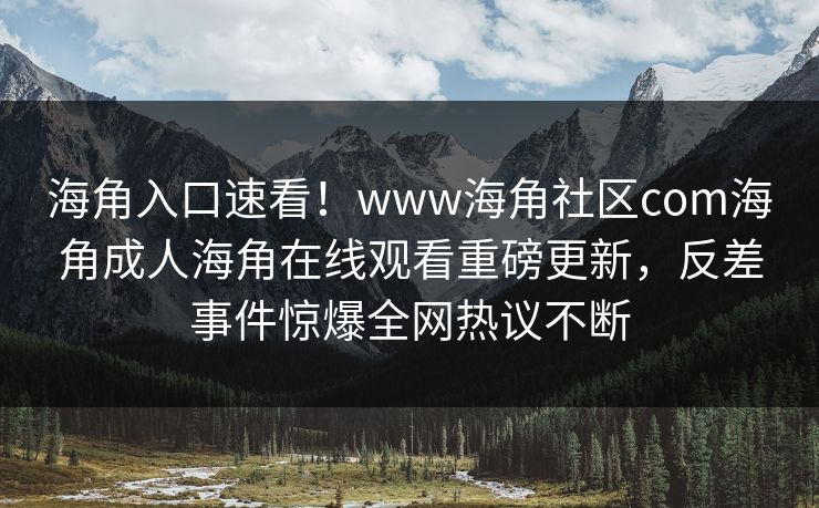 海角入口速看！www海角社区com海角成人海角在线观看重磅更新，反差事件惊爆全网热议不断