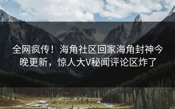 全网疯传！海角社区回家海角封神今晚更新，惊人大V秘闻评论区炸了