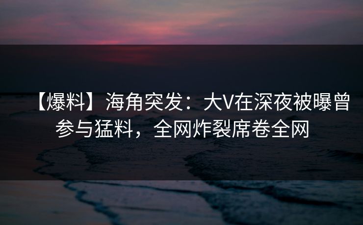 【爆料】海角突发：大V在深夜被曝曾参与猛料，全网炸裂席卷全网
