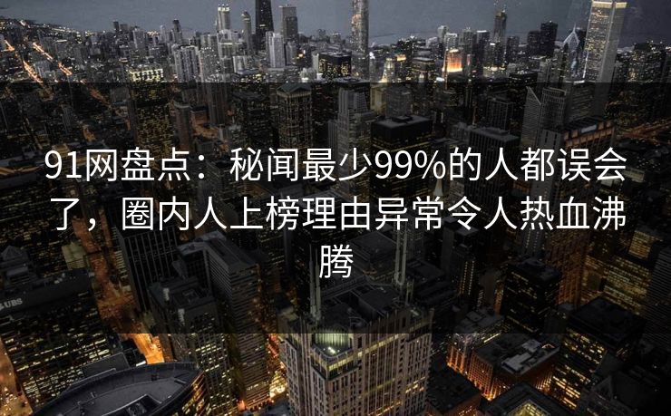 91网盘点：秘闻最少99%的人都误会了，圈内人上榜理由异常令人热血沸腾