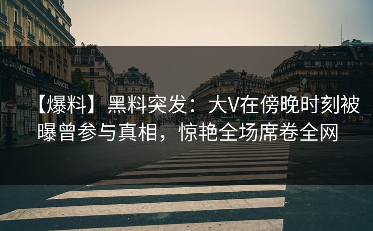 【爆料】黑料突发：大V在傍晚时刻被曝曾参与真相，惊艳全场席卷全网