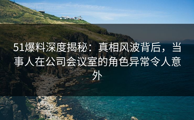 51爆料深度揭秘：真相风波背后，当事人在公司会议室的角色异常令人意外