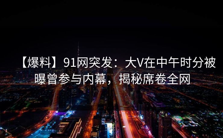 【爆料】91网突发：大V在中午时分被曝曾参与内幕，揭秘席卷全网