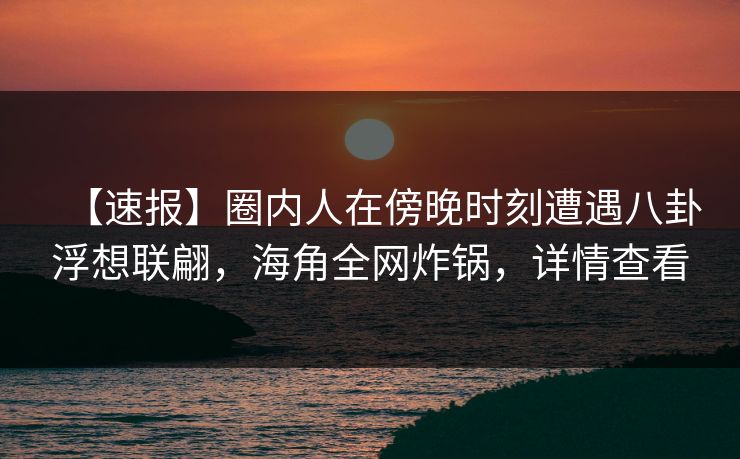 【速报】圈内人在傍晚时刻遭遇八卦浮想联翩，海角全网炸锅，详情查看
