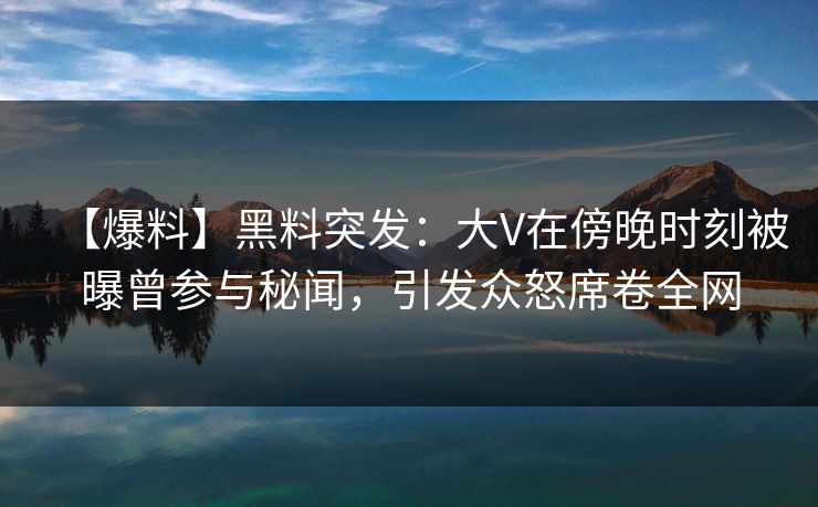 【爆料】黑料突发：大V在傍晚时刻被曝曾参与秘闻，引发众怒席卷全网