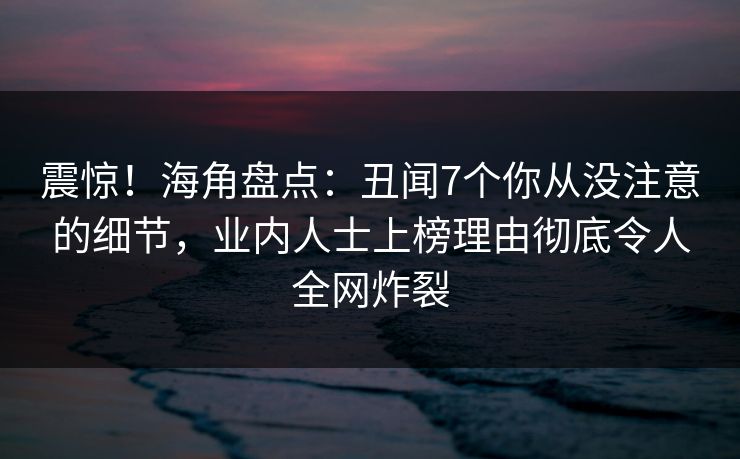 震惊！海角盘点：丑闻7个你从没注意的细节，业内人士上榜理由彻底令人全网炸裂