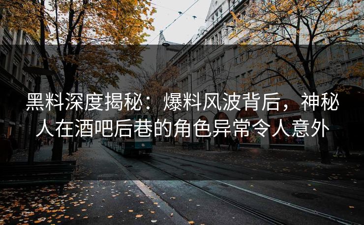 黑料深度揭秘：爆料风波背后，神秘人在酒吧后巷的角色异常令人意外