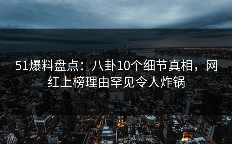 51爆料盘点：八卦10个细节真相，网红上榜理由罕见令人炸锅