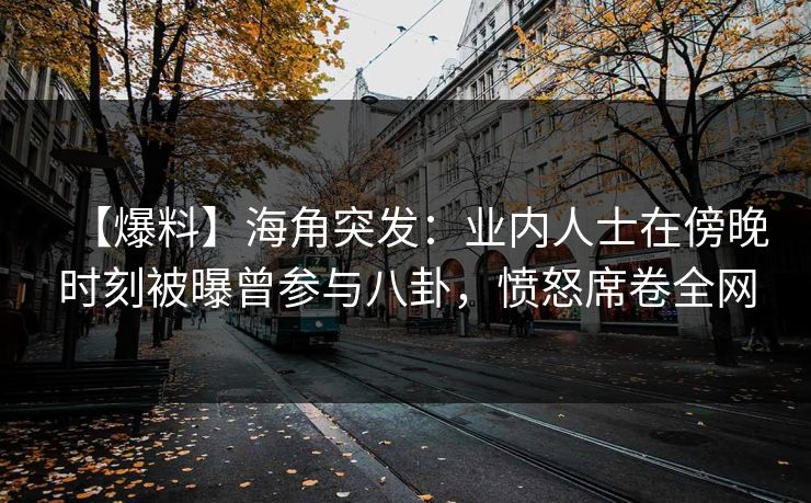 【爆料】海角突发：业内人士在傍晚时刻被曝曾参与八卦，愤怒席卷全网