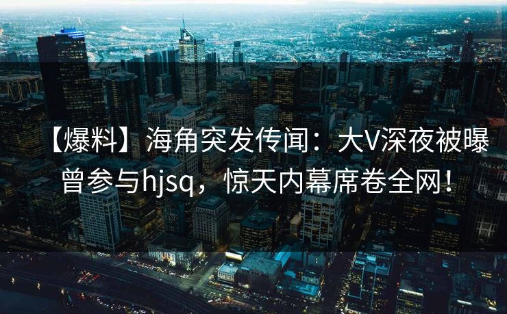 【爆料】海角突发传闻：大V深夜被曝曾参与hjsq，惊天内幕席卷全网！