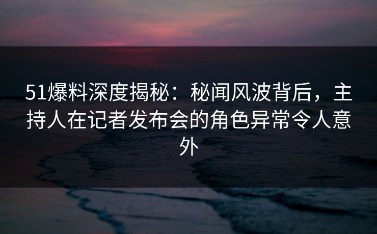 51爆料深度揭秘：秘闻风波背后，主持人在记者发布会的角色异常令人意外