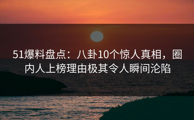 51爆料盘点：八卦10个惊人真相，圈内人上榜理由极其令人瞬间沦陷