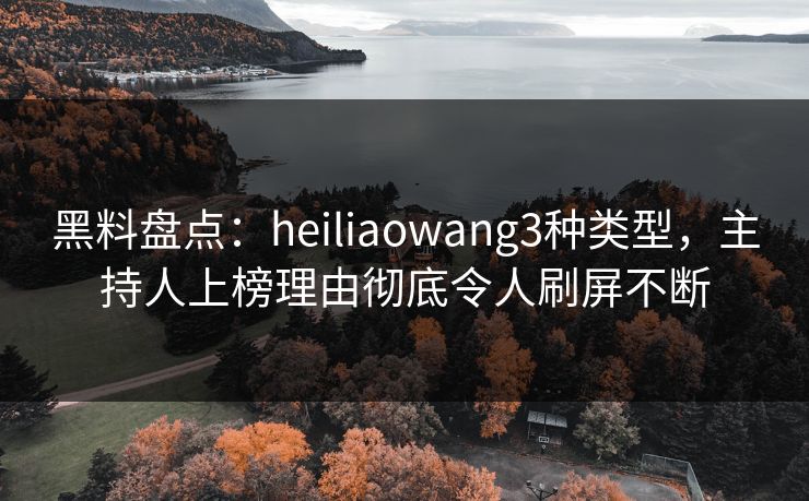 黑料盘点：heiliaowang3种类型，主持人上榜理由彻底令人刷屏不断