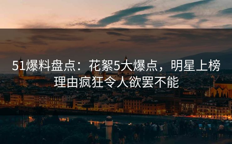 51爆料盘点：花絮5大爆点，明星上榜理由疯狂令人欲罢不能
