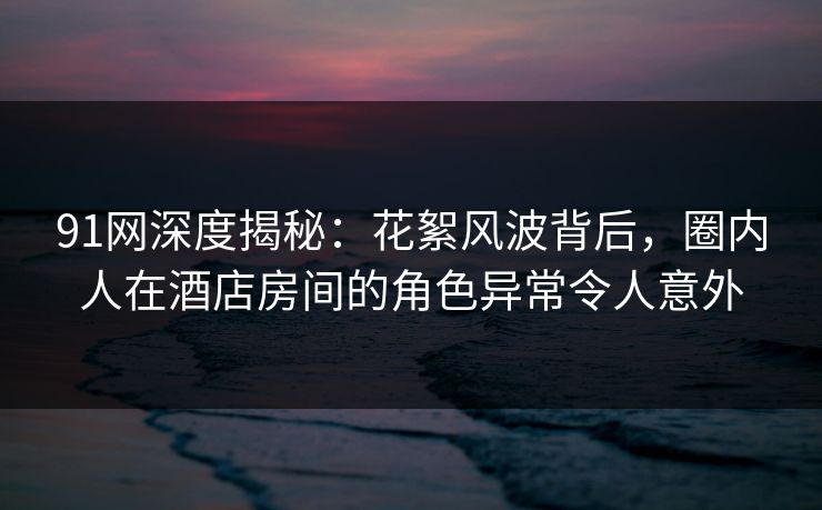 91网深度揭秘：花絮风波背后，圈内人在酒店房间的角色异常令人意外