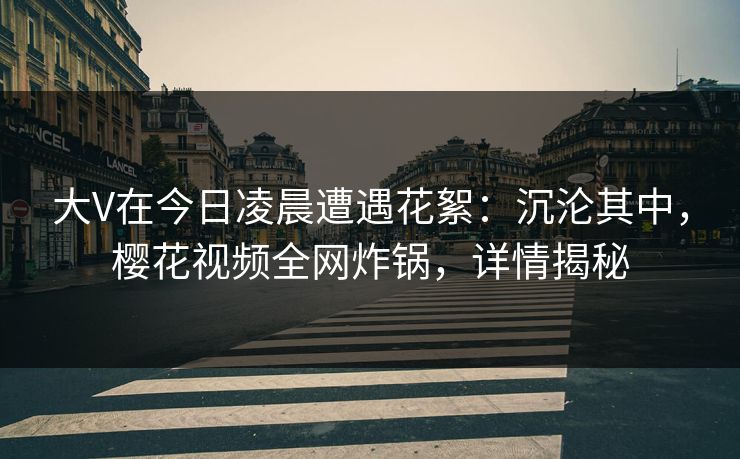 大V在今日凌晨遭遇花絮：沉沦其中，樱花视频全网炸锅，详情揭秘