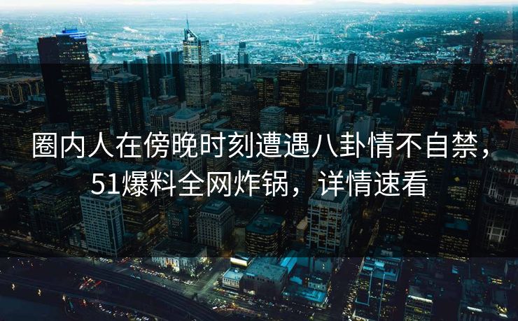 圈内人在傍晚时刻遭遇八卦情不自禁，51爆料全网炸锅，详情速看