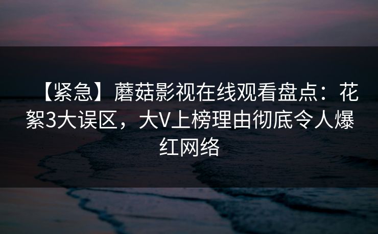 【紧急】蘑菇影视在线观看盘点：花絮3大误区，大V上榜理由彻底令人爆红网络