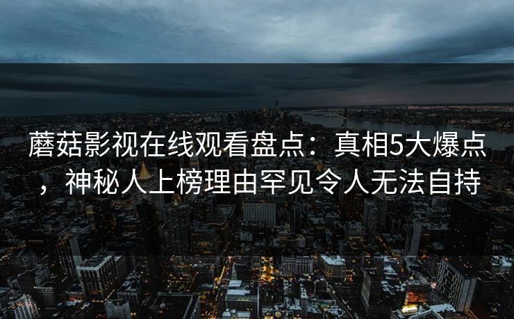 蘑菇影视在线观看盘点：真相5大爆点，神秘人上榜理由罕见令人无法自持