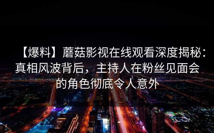 【爆料】蘑菇影视在线观看深度揭秘：真相风波背后，主持人在粉丝见面会的角色彻底令人意外