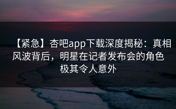 【紧急】杏吧app下载深度揭秘：真相风波背后，明星在记者发布会的角色极其令人意外