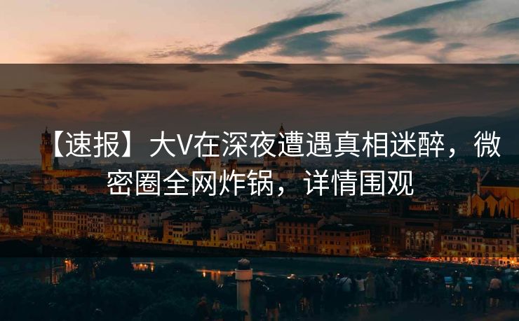 【速报】大V在深夜遭遇真相迷醉，微密圈全网炸锅，详情围观