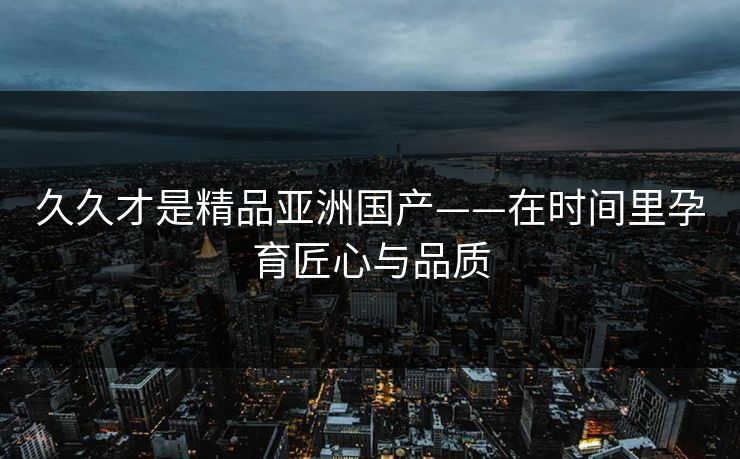 久久才是精品亚洲国产——在时间里孕育匠心与品质