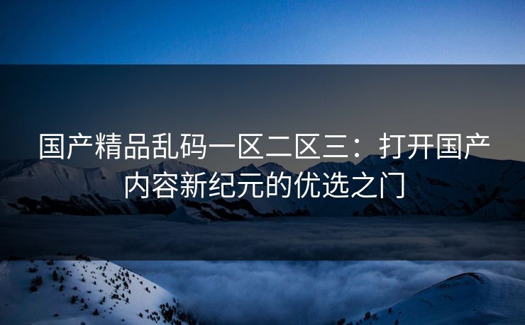 国产精品乱码一区二区三：打开国产内容新纪元的优选之门