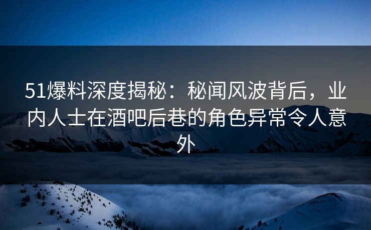 51爆料深度揭秘：秘闻风波背后，业内人士在酒吧后巷的角色异常令人意外