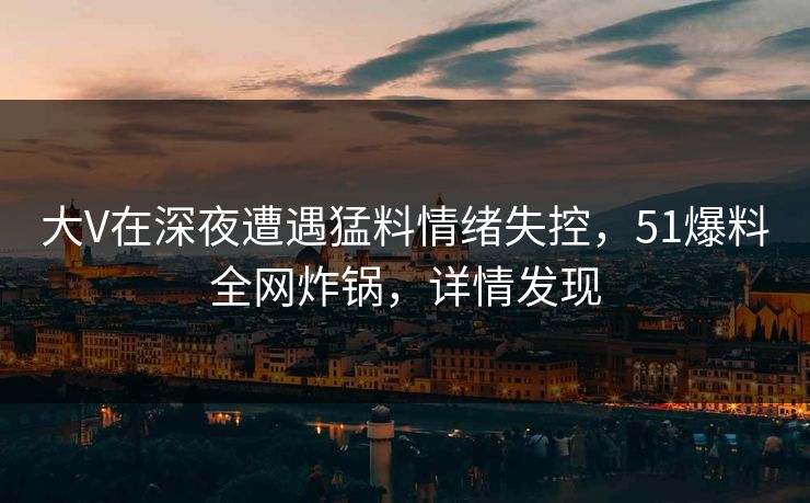 大V在深夜遭遇猛料情绪失控，51爆料全网炸锅，详情发现