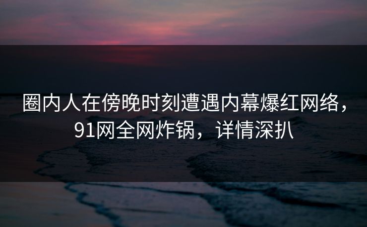 圈内人在傍晚时刻遭遇内幕爆红网络，91网全网炸锅，详情深扒