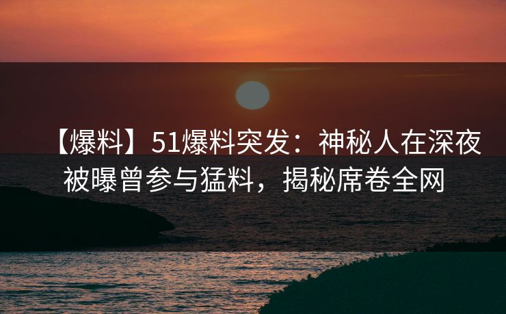 【爆料】51爆料突发：神秘人在深夜被曝曾参与猛料，揭秘席卷全网