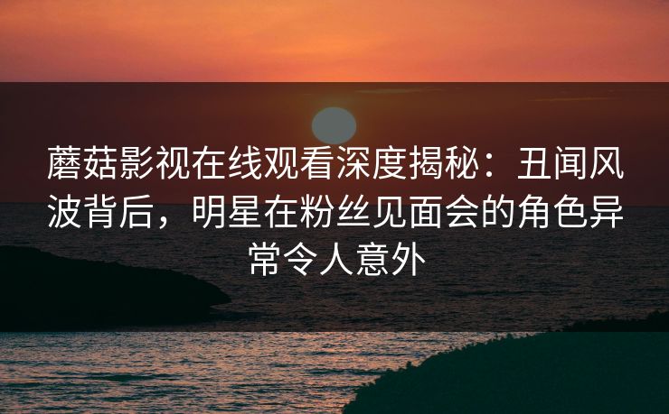 蘑菇影视在线观看深度揭秘：丑闻风波背后，明星在粉丝见面会的角色异常令人意外