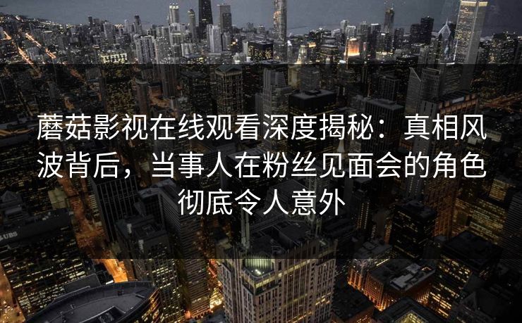 蘑菇影视在线观看深度揭秘：真相风波背后，当事人在粉丝见面会的角色彻底令人意外