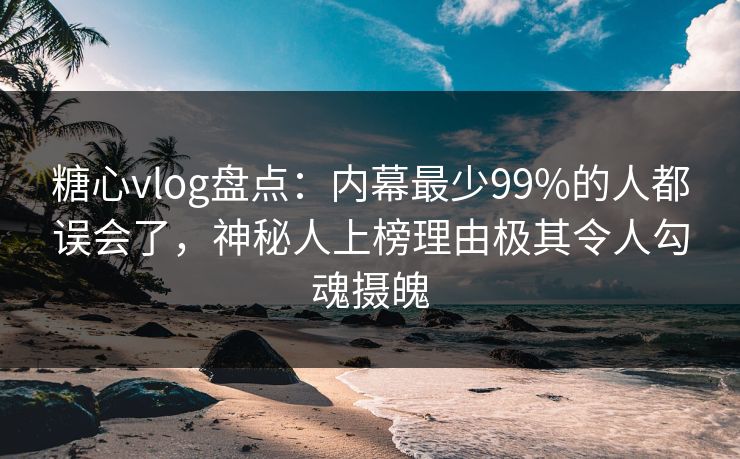 糖心vlog盘点：内幕最少99%的人都误会了，神秘人上榜理由极其令人勾魂摄魄
