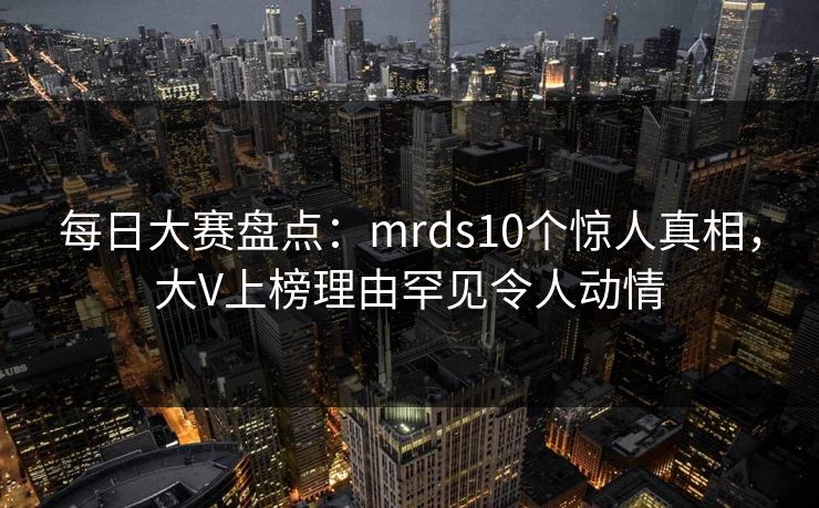 每日大赛盘点：mrds10个惊人真相，大V上榜理由罕见令人动情