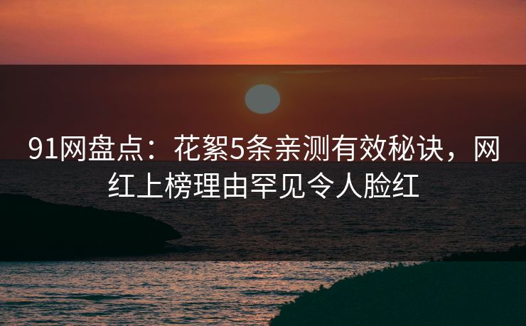 91网盘点：花絮5条亲测有效秘诀，网红上榜理由罕见令人脸红