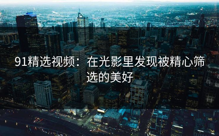 91精选视频：在光影里发现被精心筛选的美好