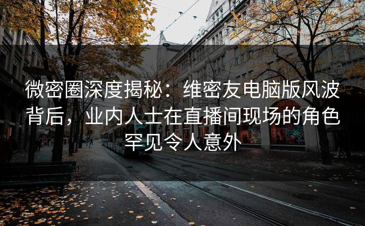 微密圈深度揭秘：维密友电脑版风波背后，业内人士在直播间现场的角色罕见令人意外