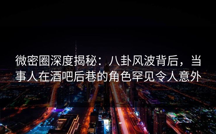 微密圈深度揭秘：八卦风波背后，当事人在酒吧后巷的角色罕见令人意外