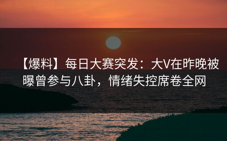 【爆料】每日大赛突发：大V在昨晚被曝曾参与八卦，情绪失控席卷全网
