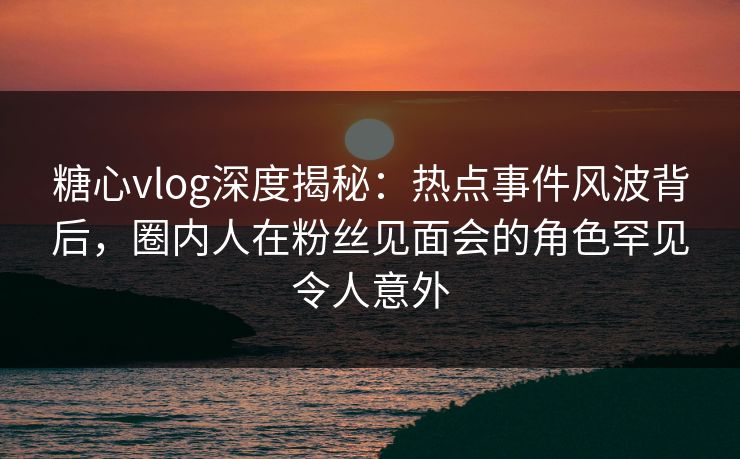 糖心vlog深度揭秘：热点事件风波背后，圈内人在粉丝见面会的角色罕见令人意外