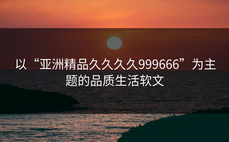 以“亚洲精品久久久久999666”为主题的品质生活软文