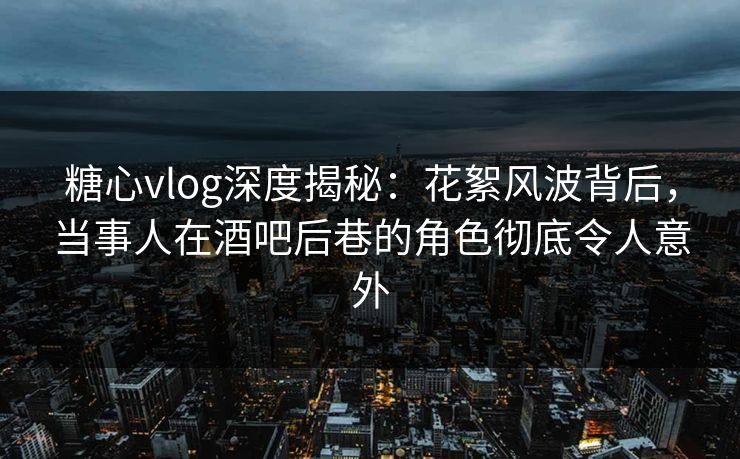 糖心vlog深度揭秘：花絮风波背后，当事人在酒吧后巷的角色彻底令人意外