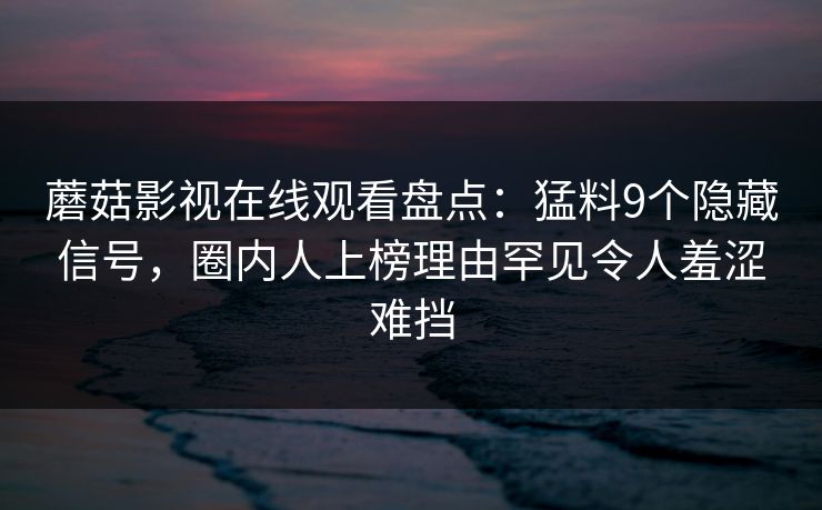 蘑菇影视在线观看盘点：猛料9个隐藏信号，圈内人上榜理由罕见令人羞涩难挡
