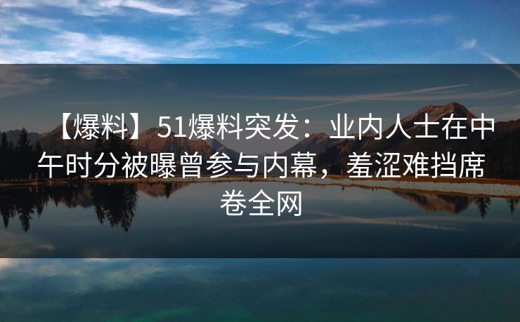 【爆料】51爆料突发：业内人士在中午时分被曝曾参与内幕，羞涩难挡席卷全网