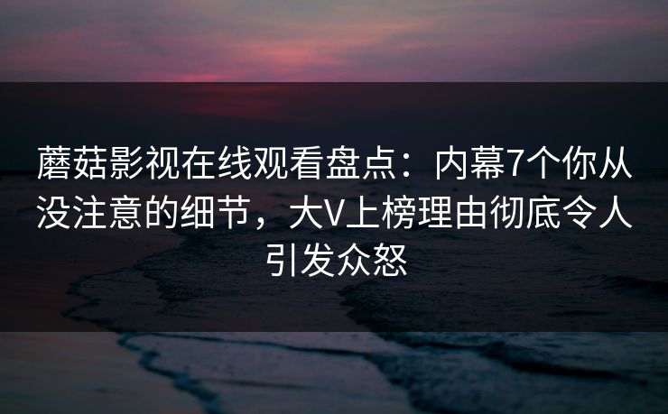 蘑菇影视在线观看盘点：内幕7个你从没注意的细节，大V上榜理由彻底令人引发众怒
