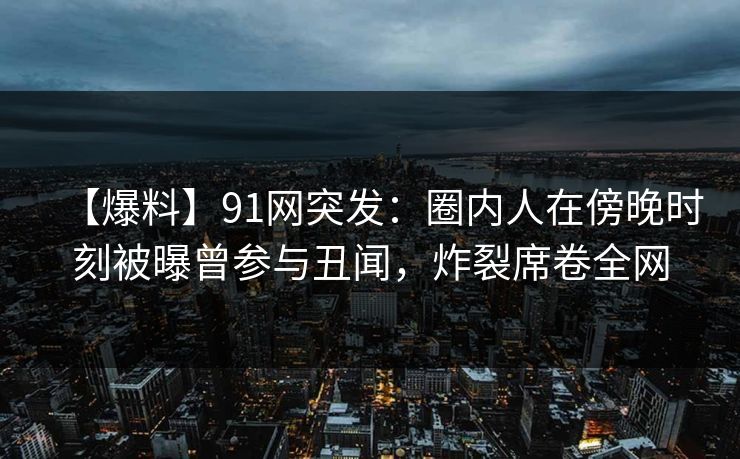【爆料】91网突发：圈内人在傍晚时刻被曝曾参与丑闻，炸裂席卷全网