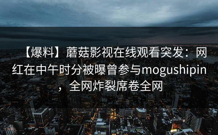 【爆料】蘑菇影视在线观看突发：网红在中午时分被曝曾参与mogushipin，全网炸裂席卷全网